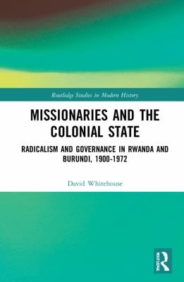 Missionaries and the Colonial State : Radicalism and Governance in Rwanda and Burundi, 1900-1972