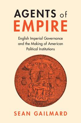 Agents of Empire : English Imperial Governance and the Making of American Political Institutions