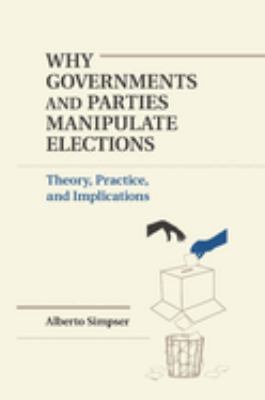Why Governments and Parties Manipulate Elections : Theory, Practice, and Implications
