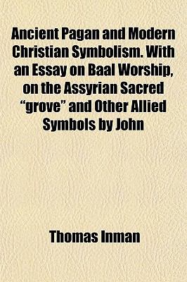 Ancient Pagan and Modern Christian Symbolism. with an Essay on Baal Worship, on the Assyrian Sacred "Grove" and Other Allied Symbols by John