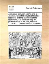 A   Dialogue Between a Whig and a Jacobite, Upon the Subject of the Late Rebellion; And the Execution of the Rebel-Lords, &C. Occa - Multiple Contributors