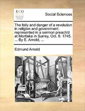 The Folly and Danger of a Revolution in Religion and Government: Represented in a Sermon Preach'd at Mortlake in Surrey, Oct. 6. 1 - Arnold, Edmund