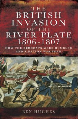 The British Invasion of the River Plate, 1806-1807 : How the Redcoats Were Humbled and a Nation Was Born