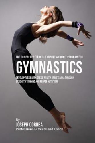 The Complete Strength Training Workout Program for Gymnastics : Develop Flexibility, Speed, Agility, and Stamina Through Strength Training and Proper