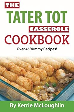 The Tater Tot Casserole Cookbook : Over 45 Yummy Recipes!