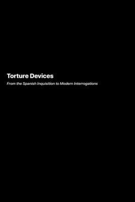 Torture Devices : From the Spanish Inquisition to Modern Interrogations