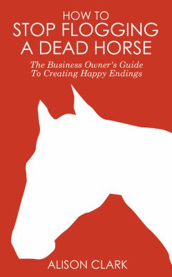 How to Stop Flogging a Dead Horse : The Business Owner's Guide to Creating Happy Endings