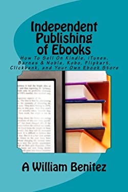Independent Publishing of EBooks : How to Sell on Kindle, ITunes, Barnes & Noble, Kobo, Flipkart, Clickbank, and Your Own EBook Store
