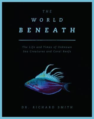 The World Beneath : The Life and Times of Unknown Sea Creatures and Coral Reefs