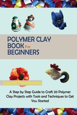 Polymer Clay Book for Beginners : A Step by Step Guide to Craft 20 Polymer Clay Projects with Tools and Techniques to Get You Started