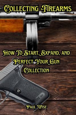 Collecting Firearms: A Complete Guide for Beginners (Shooting, Guns and Ammo Enthusiasts)